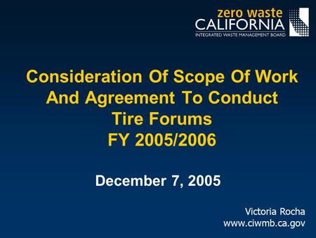 Consideration Of Scope Of Work And Agreement To Conduct Tire Forums FY 2005/2006 December 7, 2005 Victoria Rocha www.ciwmb.ca.gov.