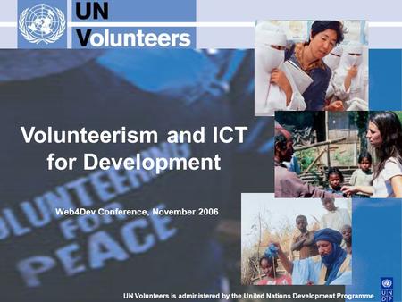 Volunteerism and ICT for Development UN Volunteers is administered by the United Nations Development Programme Web4Dev Conference, November 2006.