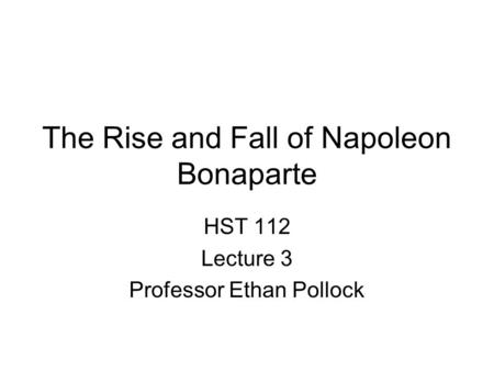 The Rise and Fall of Napoleon Bonaparte HST 112 Lecture 3 Professor Ethan Pollock.