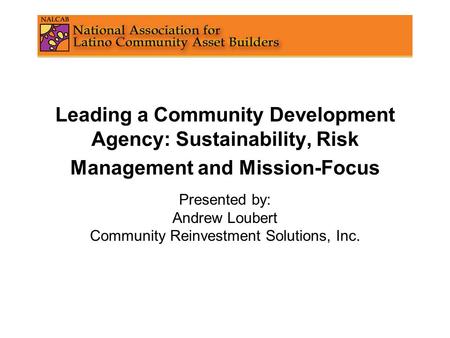 Leading a Community Development Agency: Sustainability, Risk Management and Mission-Focus Presented by: Andrew Loubert Community Reinvestment Solutions,