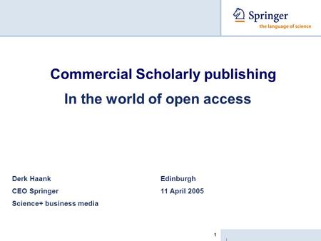 | 1 Commercial Scholarly publishing In the world of open access Derk Haank Edinburgh CEO Springer 11 April 2005 Science+ business media.