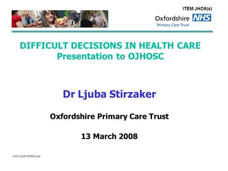 DIFFICULT DECISIONS IN HEALTH CARE Presentation to OJHOSC Dr Ljuba Stirzaker Oxfordshire Primary Care Trust 13 March 2008 ITEM JHO8(a) JHO3.MAR1308R03.ppt.