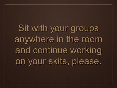 Sit with your groups anywhere in the room and continue working on your skits, please.