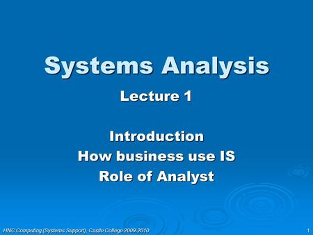 HNC Computing (Systems Support), Castle College 2009-2010 1 Systems Analysis Lecture 1 Introduction How business use IS Role of Analyst.