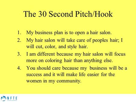 The 30 Second Pitch/Hook 1.My business plan is to open a hair salon. 2.My hair salon will take care of peoples hair; I will cut, color, and style hair.