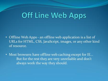 Offline Web Apps - an offline web application is a list of URLs for HTML, CSS, JavaScript, images, or any other kind of resource. Most browsers have offline.