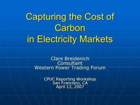 Capturing the Cost of Carbon in Electricity Markets Clare Breidenich Consultant Western Power Trading Forum CPUC Reporting Workshop San Francisco, CA April.