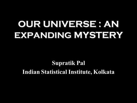 OUR UNIVERSE : AN EXPANDING MYSTERY Supratik Pal Indian Statistical Institute, Kolkata.