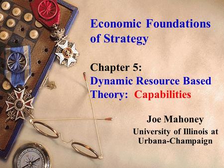 Economic Foundations of Strategy Chapter 5: Dynamic Resource Based Theory: Capabilities Joe Mahoney University of Illinois at Urbana-Champaign.