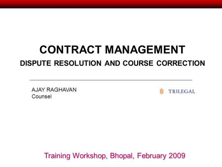 CONTRACT MANAGEMENT DISPUTE RESOLUTION AND COURSE CORRECTION AJAY RAGHAVAN Counsel Training Workshop, Bhopal, February 2009.