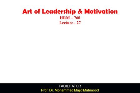 FACILITATOR Prof. Dr. Mohammad Majid Mahmood Art of Leadership & Motivation HRM – 760 Lecture - 27.