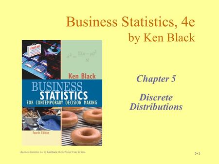 Business Statistics, 4e, by Ken Black. © 2003 John Wiley & Sons. 5-1 Business Statistics, 4e by Ken Black Chapter 5 Discrete Distributions.