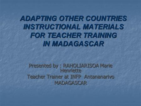 ADAPTING OTHER COUNTRIES INSTRUCTIONAL MATERIALS FOR TEACHER TRAINING IN MADAGASCAR Presented by : RAHOLIARISOA Marie Henriette Teacher Trainer at INFP.