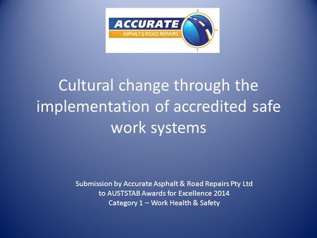 Cultural change through the implementation of accredited safe work systems Submission by Accurate Asphalt & Road Repairs Pty Ltd to AUSTSTAB Awards for.