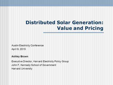 Distributed Solar Generation: Value and Pricing Austin Electricity Conference April 9, 2015 Ashley Brown Executive Director, Harvard Electricity Policy.