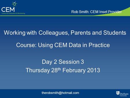 Working with Colleagues, Parents and Students Course: Using CEM Data in Practice Day 2 Session 3 Thursday 28 th February 2013 Rob Smith: CEM Inset Provider.