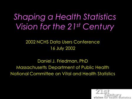 Shaping a Health Statistics Vision for the 21 st Century 2002 NCHS Data Users Conference 16 July 2002 Daniel J. Friedman, PhD Massachusetts Department.