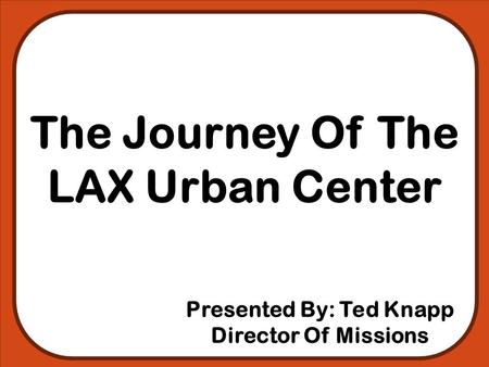 The Journey Of The LAX Urban Center Presented By: Ted Knapp Director Of Missions.