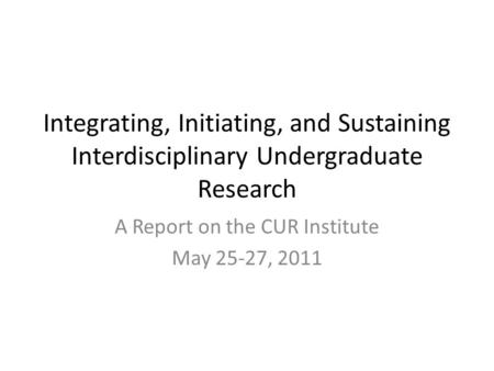 Integrating, Initiating, and Sustaining Interdisciplinary Undergraduate Research A Report on the CUR Institute May 25-27, 2011.