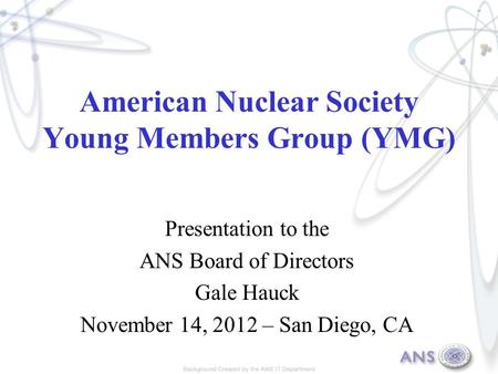 American Nuclear Society Young Members Group (YMG) Presentation to the ANS Board of Directors Gale Hauck November 14, 2012 – San Diego, CA.