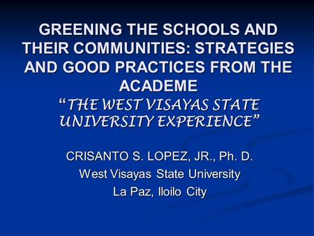 GREENING THE SCHOOLS AND THEIR COMMUNITIES: STRATEGIES AND GOOD PRACTICES FROM THE ACADEME “ THE WEST VISAYAS STATE UNIVERSITY EXPERIENCE” CRISANTO S.