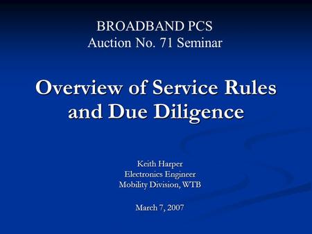 Overview of Service Rules and Due Diligence Keith Harper Electronics Engineer Mobility Division, WTB March 7, 2007 BROADBAND PCS Auction No. 71 Seminar.