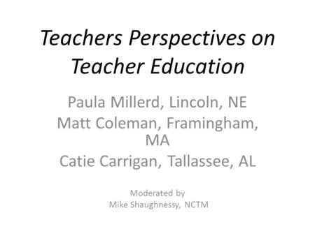 Teachers Perspectives on Teacher Education Paula Millerd, Lincoln, NE Matt Coleman, Framingham, MA Catie Carrigan, Tallassee, AL Moderated by Mike Shaughnessy,