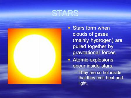 STARS  Stars form when clouds of gases (mainly hydrogen) are pulled together by gravitational forces.  Atomic explosions occur inside stars. –They are.