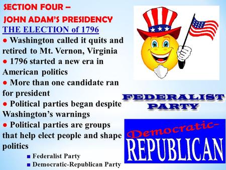 SECTION FOUR – JOHN ADAM’S PRESIDENCY THE ELECTION of 1796 ● Washington called it quits and retired to Mt. Vernon, Virginia ● 1796 started a new era in.