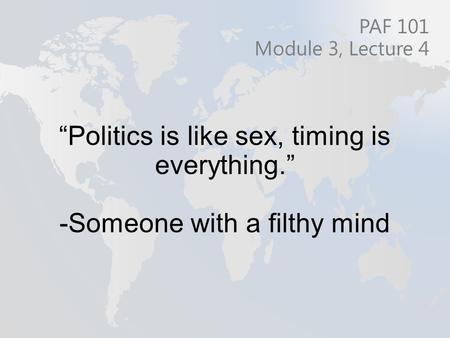 “Politics is like sex, timing is everything.” -Someone with a filthy mind PAF 101 Module 3, Lecture 4.