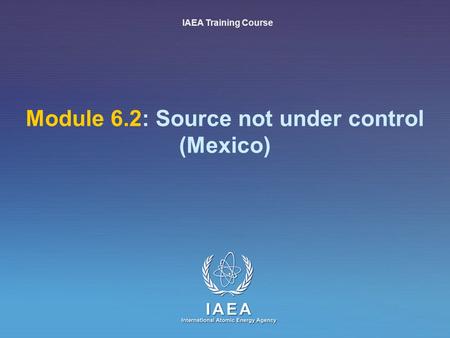 IAEA International Atomic Energy Agency Module 6.2: Source not under control (Mexico) IAEA Training Course.