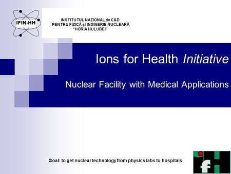 Ions for Health Initiative Nuclear Facility with Medical Applications INSTITUTUL NAŢIONAL de C&D PENTRU FIZICĂ şi INGINERIE NUCLEARĂ “HORIA HULUBEI” IFIN-HH.