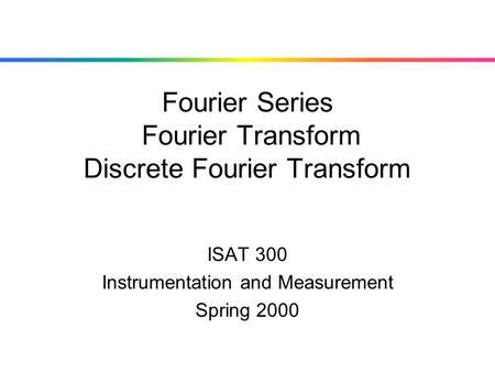 Fourier Series Fourier Transform Discrete Fourier Transform ISAT 300 Instrumentation and Measurement Spring 2000.