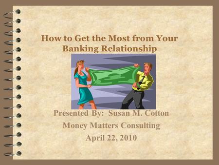 How to Get the Most from Your Banking Relationship Presented By: Susan M. Cotton Money Matters Consulting April 22, 2010.