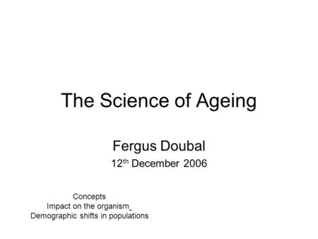 The Science of Ageing Fergus Doubal 12 th December 2006 Concepts Impact on the organism Demographic shifts in populations.