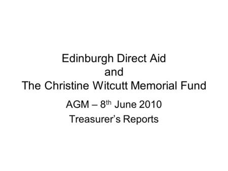 Edinburgh Direct Aid and The Christine Witcutt Memorial Fund AGM – 8 th June 2010 Treasurer’s Reports.