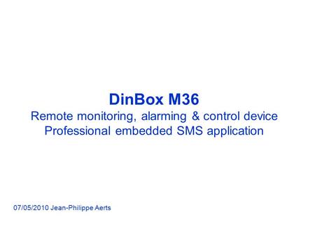 DinBox M36 Remote monitoring, alarming & control device Professional embedded SMS application 07/05/2010 Jean-Philippe Aerts.