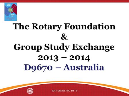 The Rotary Foundation & Group Study Exchange 2013 – 2014 D9670 – Australia 2013 District 7570 DTTS.