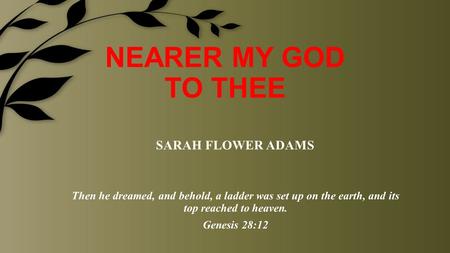 NEARER MY GOD TO THEE Then he dreamed, and behold, a ladder was set up on the earth, and its top reached to heaven. Genesis 28:12 SARAH FLOWER ADAMS.