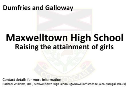 Dumfries and Galloway Maxwelltown High School Raising the attainment of girls Contact details for more information: Rachael Williams, DHT, Maxwelltown.