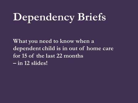 Dependency Briefs What you need to know when a dependent child is in out of home care for 15 of the last 22 months – in 12 slides!