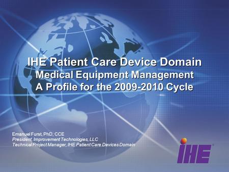 Emanuel Furst, PhD, CCE President, Improvement Technologies, LLC Technical Project Manager, IHE Patient Care Devices Domain IHE Patient Care Device Domain.