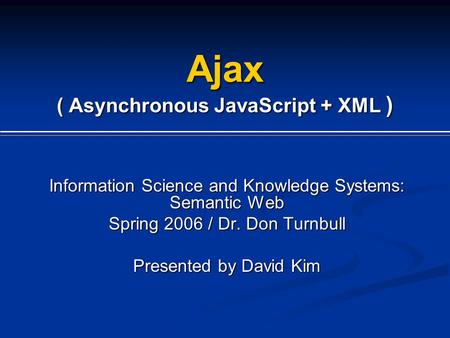 Ajax ( Asynchronous JavaScript + XML ) Information Science and Knowledge Systems: Semantic Web Spring 2006 / Dr. Don Turnbull Presented by David Kim.