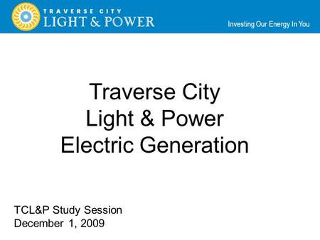 Investing Our Energy In You Traverse City Light & Power Electric Generation TCL&P Study Session December 1, 2009.