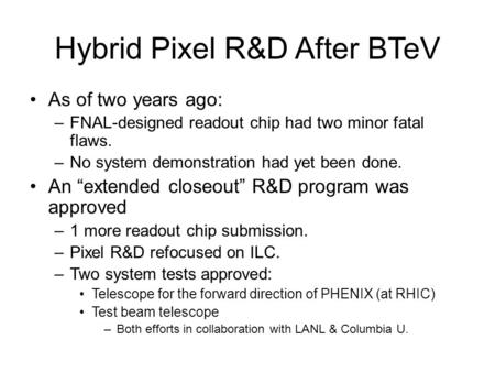 Hybrid Pixel R&D After BTeV As of two years ago: –FNAL-designed readout chip had two minor fatal flaws. –No system demonstration had yet been done. An.