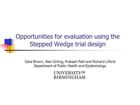 Opportunities for evaluation using the Stepped Wedge trial design Celia Brown, Alan Girling, Prakash Patil and Richard Lilford Department of Public Health.