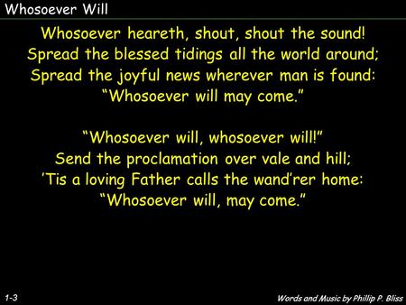 Whosoever Will 1-3 Whosoever heareth, shout, shout the sound! Spread the blessed tidings all the world around; Spread the joyful news wherever man is found: