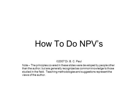 How To Do NPV’s ©2007 Dr. B. C. Paul Note – The principles covered in these slides were developed by people other than the author, but are generally recognized.