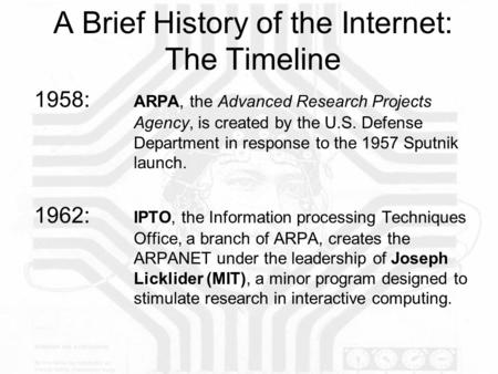 A Brief History of the Internet: The Timeline 1958: ARPA, the Advanced Research Projects Agency, is created by the U.S. Defense Department in response.