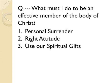 Q --- What must I do to be an effective member of the body of Christ? 1. Personal Surrender 2. Right Attitude 3. Use our Spiritual Gifts.